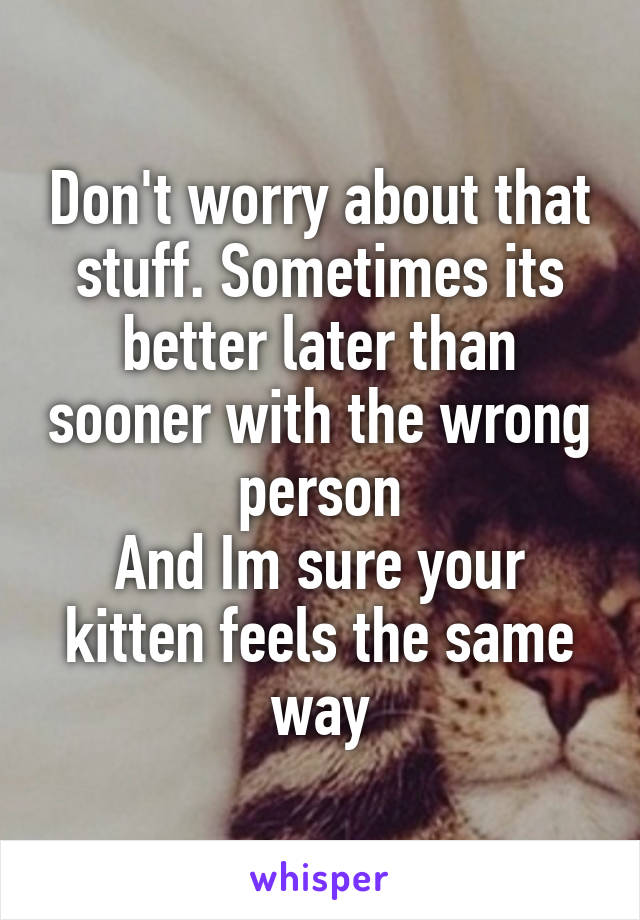 Don't worry about that stuff. Sometimes its better later than sooner with the wrong person
And Im sure your kitten feels the same way