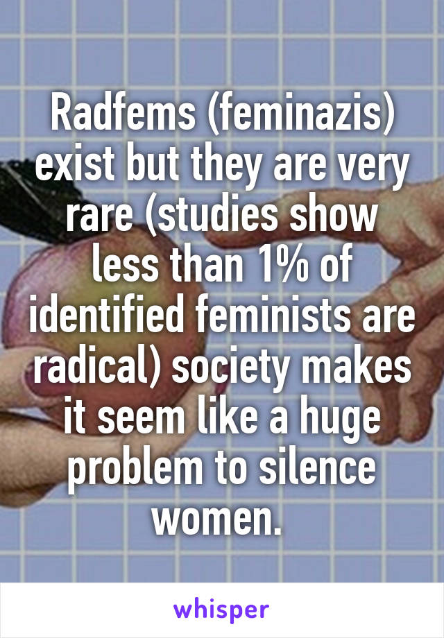 Radfems (feminazis) exist but they are very rare (studies show less than 1% of identified feminists are radical) society makes it seem like a huge problem to silence women. 