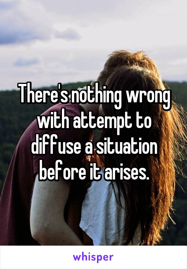 There's nothing wrong with attempt to diffuse a situation before it arises.