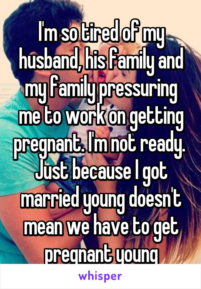 I'm so tired of my husband, his family and my family pressuring me to work on getting pregnant. I'm not ready. 
Just because I got married young doesn't mean we have to get pregnant young