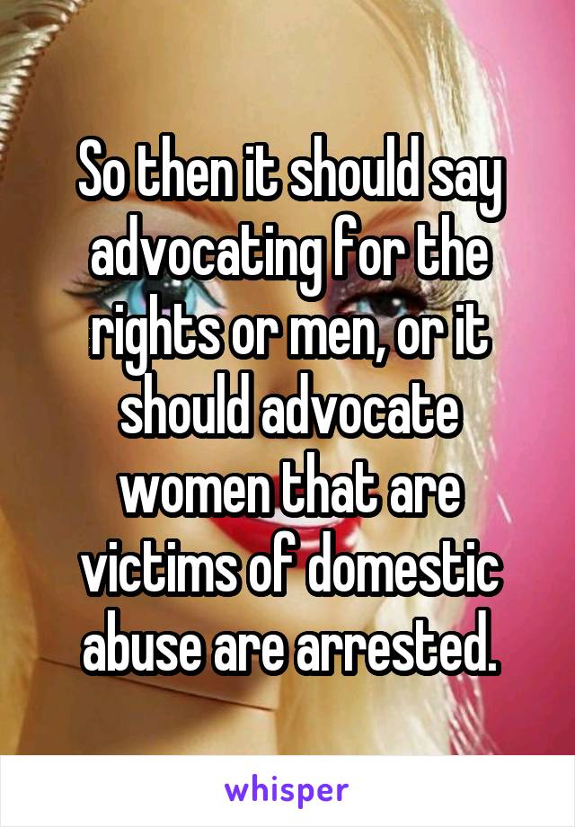 So then it should say advocating for the rights or men, or it should advocate women that are victims of domestic abuse are arrested.