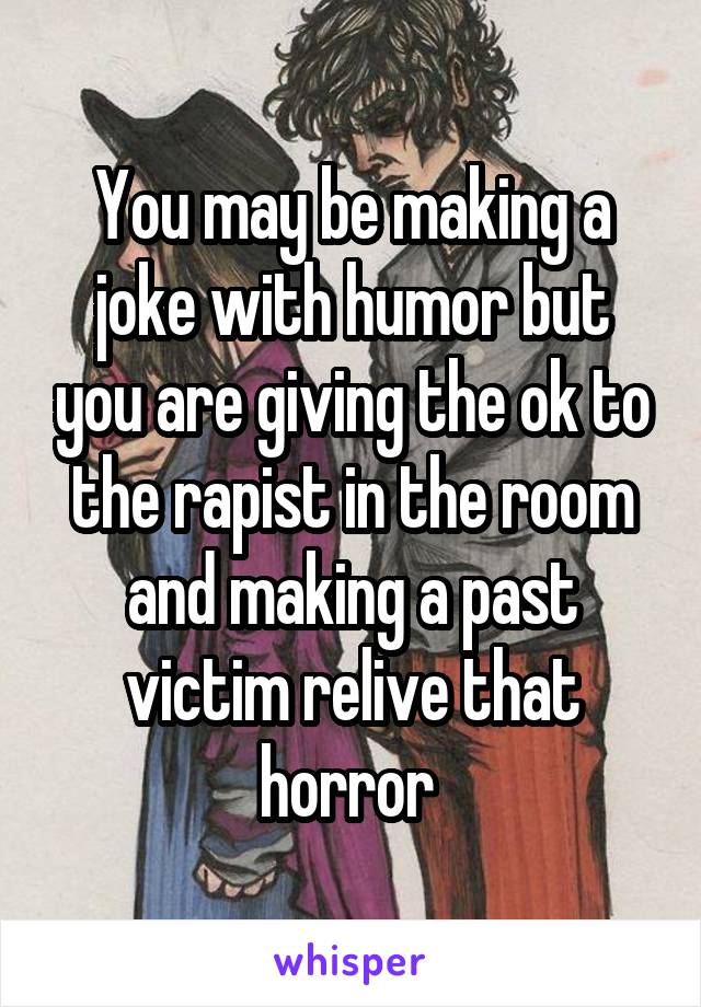 You may be making a joke with humor but you are giving the ok to the rapist in the room and making a past victim relive that horror 