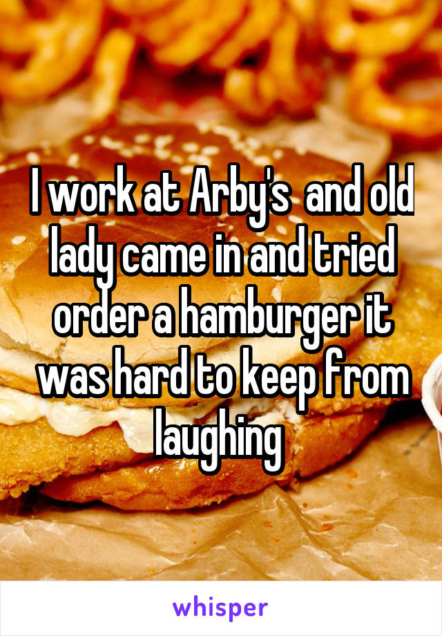 I work at Arby's  and old lady came in and tried order a hamburger it was hard to keep from laughing 