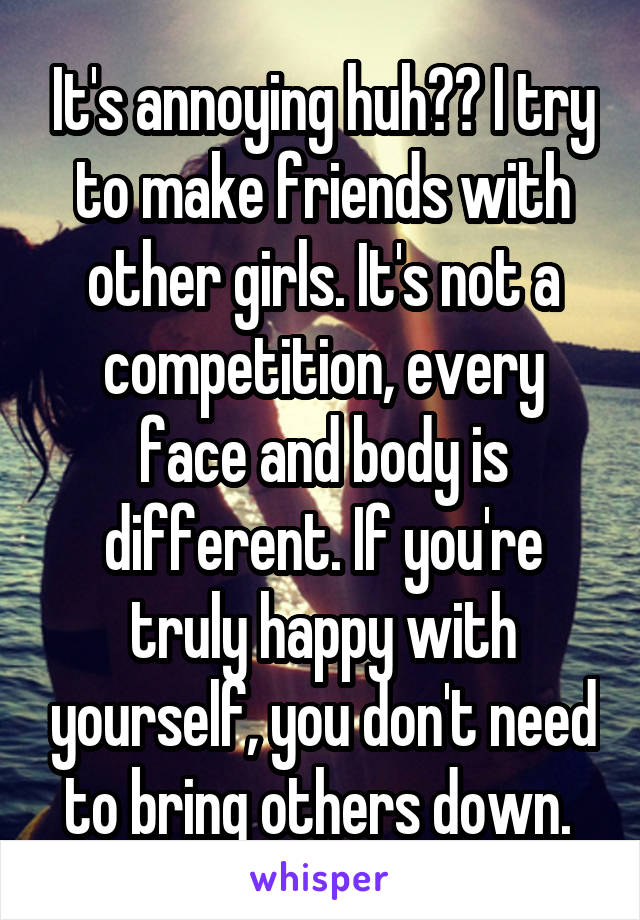 It's annoying huh?? I try to make friends with other girls. It's not a competition, every face and body is different. If you're truly happy with yourself, you don't need to bring others down. 