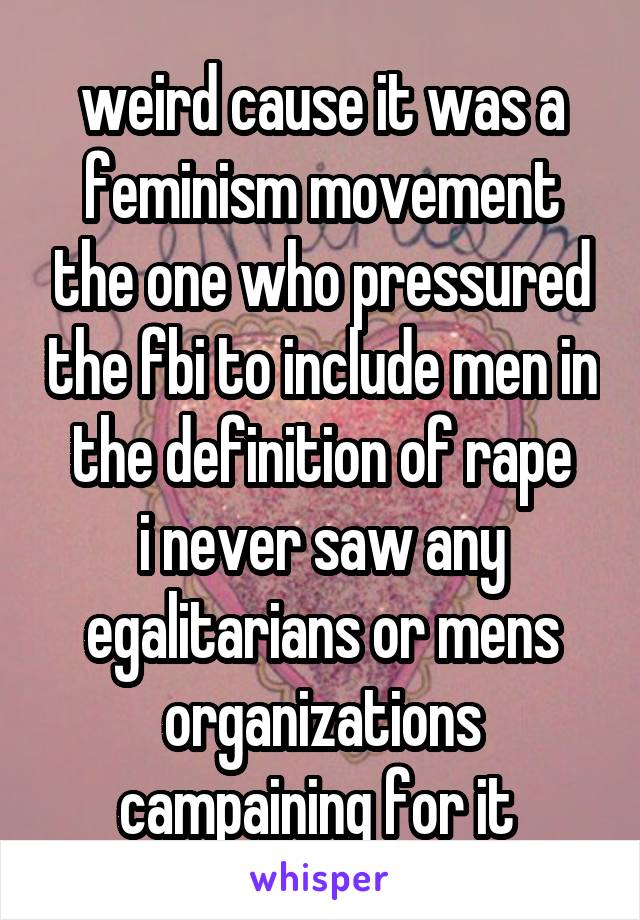 weird cause it was a feminism movement the one who pressured the fbi to include men in the definition of rape
i never saw any egalitarians or mens organizations campaining for it 