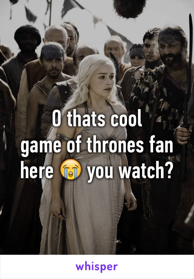 O thats cool 
game of thrones fan here 😭 you watch?