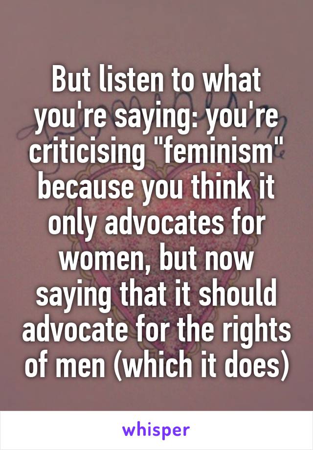 But listen to what you're saying: you're criticising "feminism" because you think it only advocates for women, but now saying that it should advocate for the rights of men (which it does)