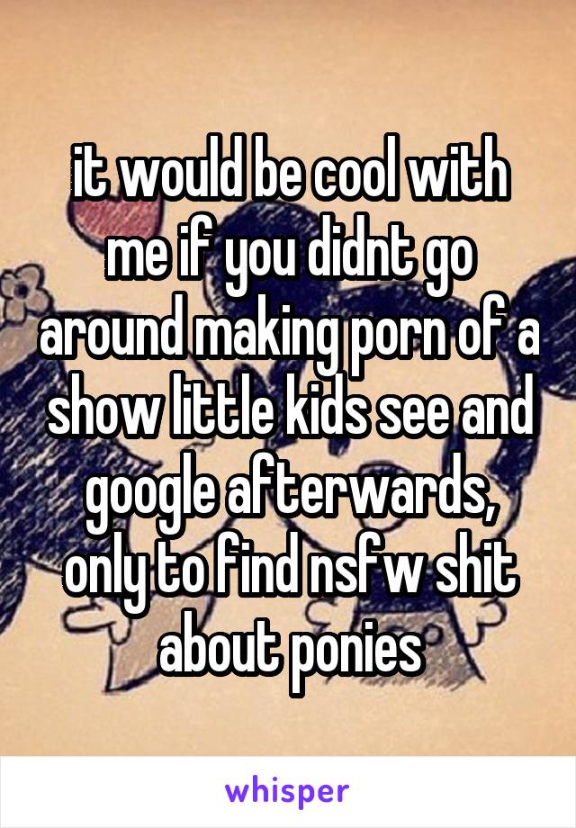 it would be cool with me if you didnt go around making porn of a show little kids see and google afterwards, only to find nsfw shit about ponies