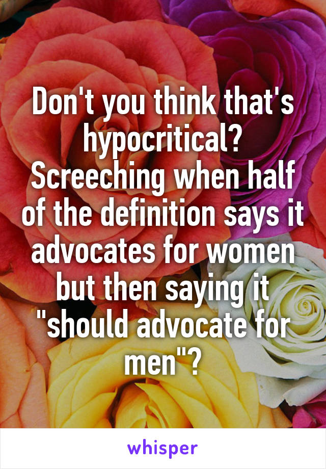 Don't you think that's hypocritical? Screeching when half of the definition says it advocates for women but then saying it "should advocate for men"?