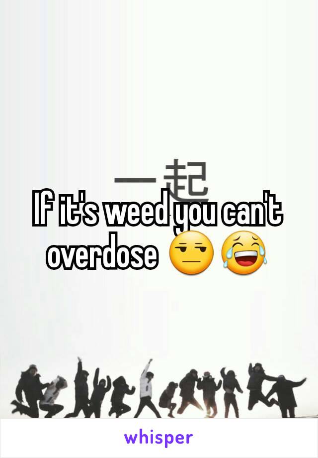 If it's weed you can't overdose 😒😂