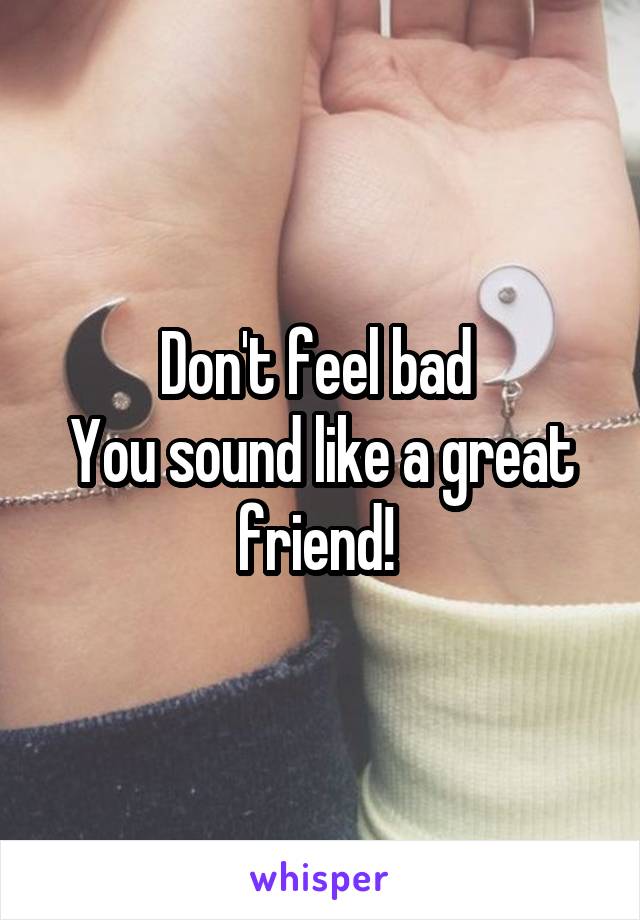 Don't feel bad 
You sound like a great friend! 