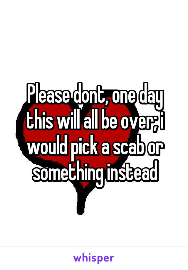 Please dont, one day this will all be over; i would pick a scab or something instead