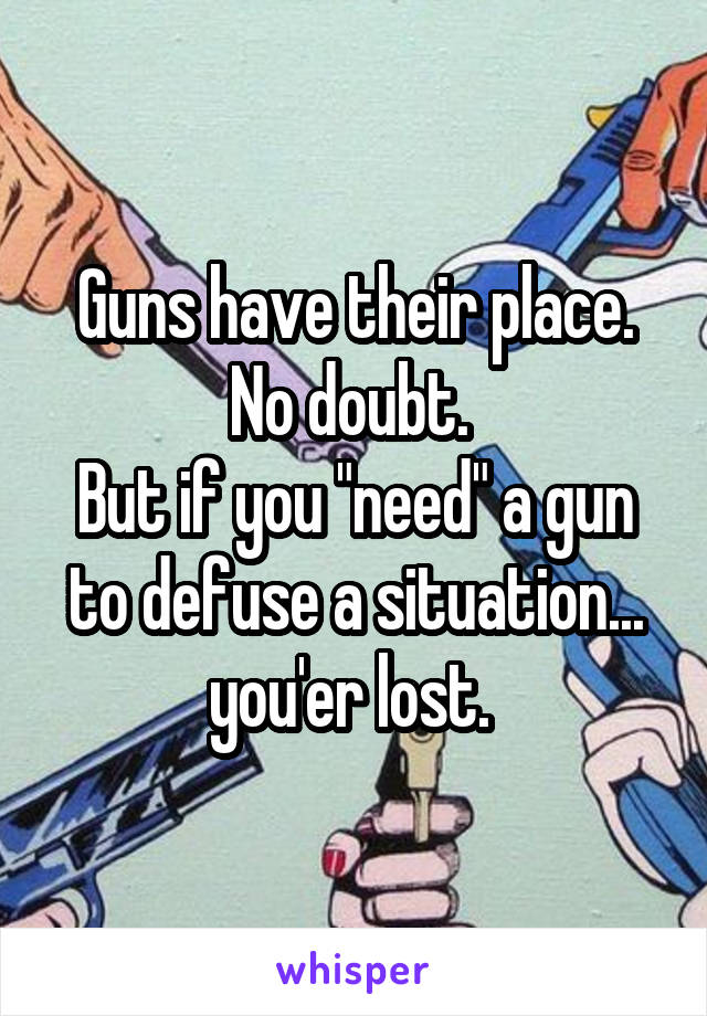 Guns have their place. No doubt. 
But if you "need" a gun to defuse a situation... you'er lost. 