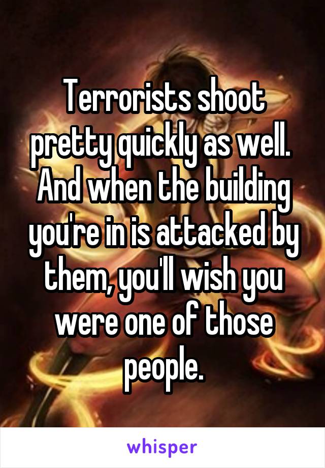 Terrorists shoot pretty quickly as well.  And when the building you're in is attacked by them, you'll wish you were one of those people.