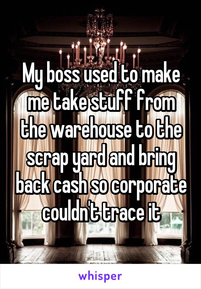 My boss used to make me take stuff from the warehouse to the scrap yard and bring back cash so corporate couldn't trace it