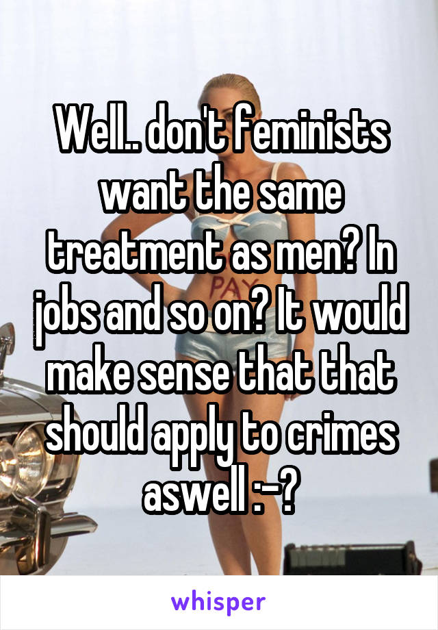 Well.. don't feminists want the same treatment as men? In jobs and so on? It would make sense that that should apply to crimes aswell :-?