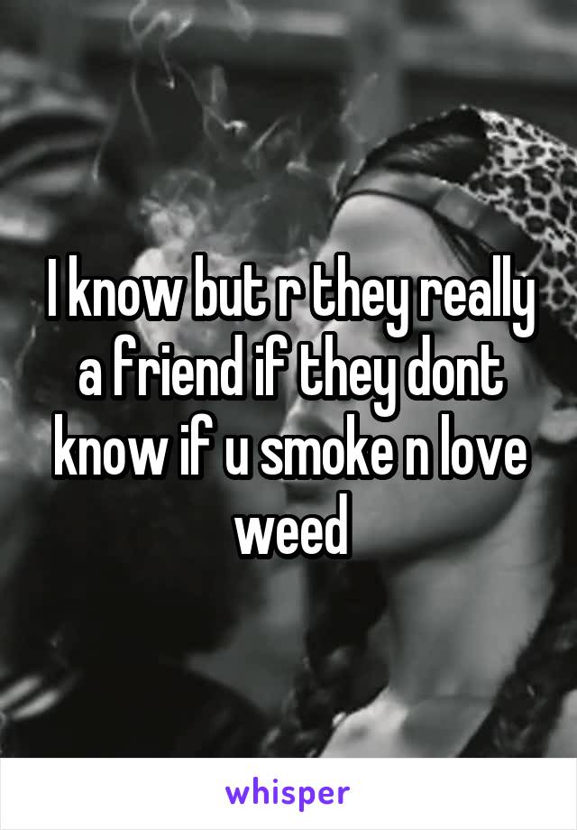 I know but r they really a friend if they dont know if u smoke n love weed