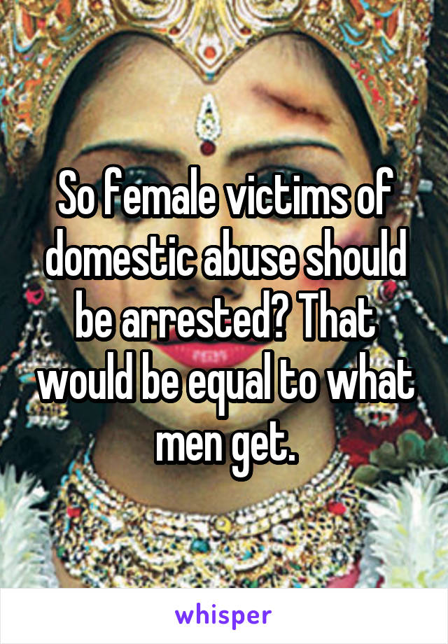 So female victims of domestic abuse should be arrested? That would be equal to what men get.