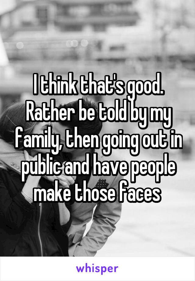 I think that's good. Rather be told by my family, then going out in public and have people make those faces 