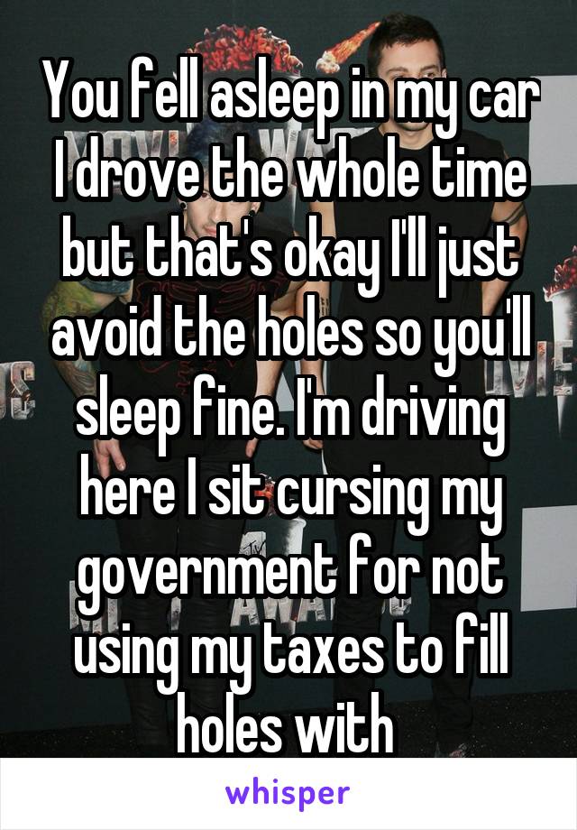 You fell asleep in my car I drove the whole time but that's okay I'll just avoid the holes so you'll sleep fine. I'm driving here I sit cursing my government for not using my taxes to fill holes with 