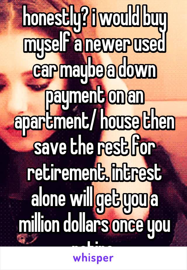 honestly? i would buy myself a newer used car maybe a down payment on an apartment/ house then save the rest for retirement. intrest alone will get you a million dollars once you retire 