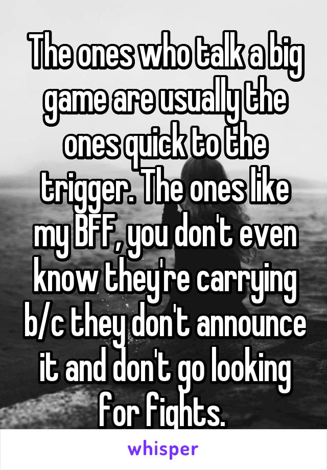 The ones who talk a big game are usually the ones quick to the trigger. The ones like my BFF, you don't even know they're carrying b/c they don't announce it and don't go looking for fights. 