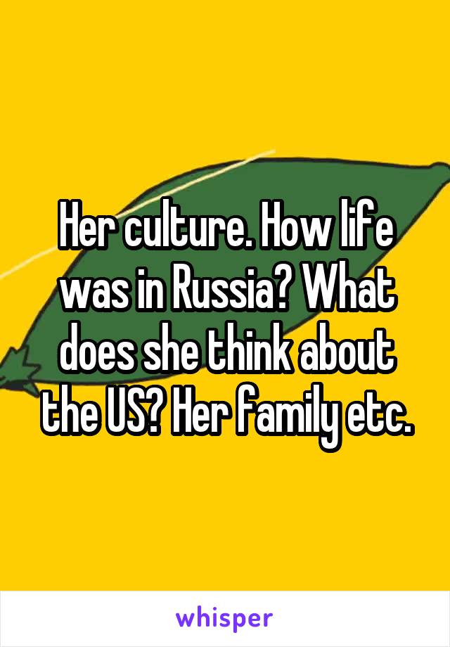 Her culture. How life was in Russia? What does she think about the US? Her family etc.