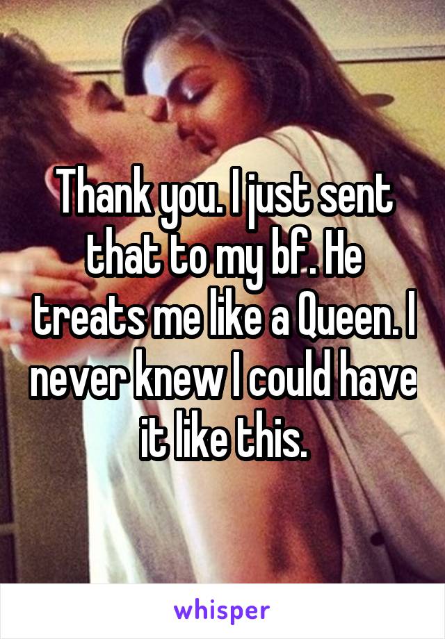 Thank you. I just sent that to my bf. He treats me like a Queen. I never knew I could have it like this.