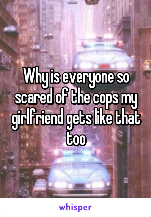 Why is everyone so scared of the cops my girlfriend gets like that too