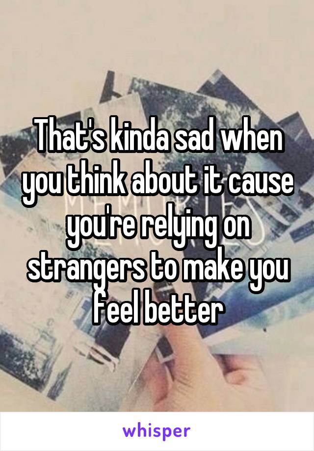 That's kinda sad when you think about it cause you're relying on strangers to make you feel better