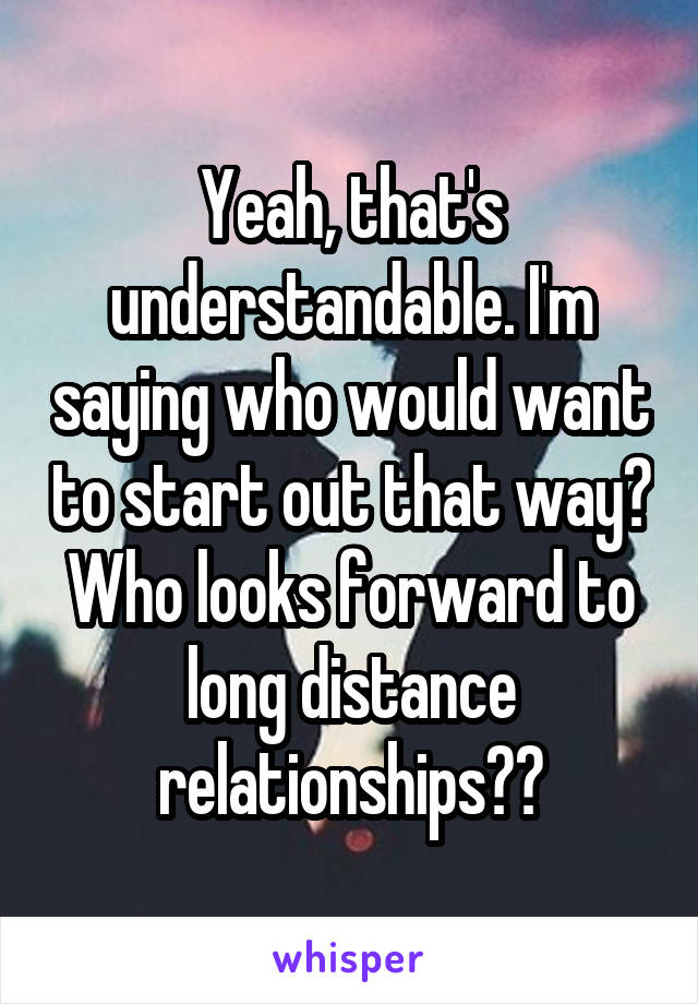 Yeah, that's understandable. I'm saying who would want to start out that way? Who looks forward to long distance relationships??