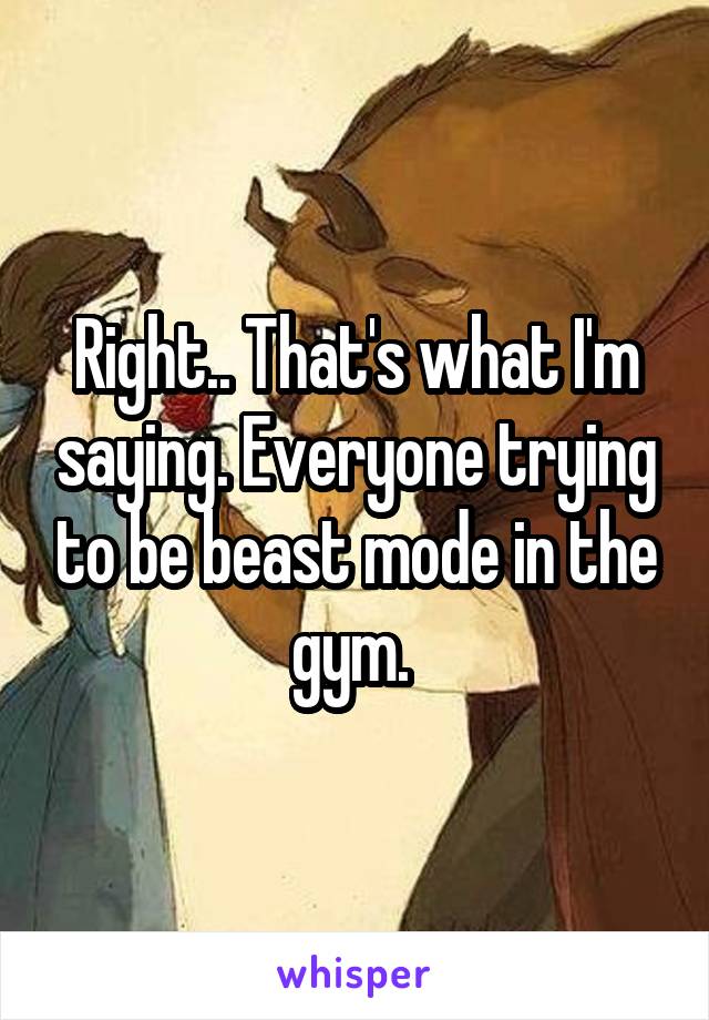Right.. That's what I'm saying. Everyone trying to be beast mode in the gym. 