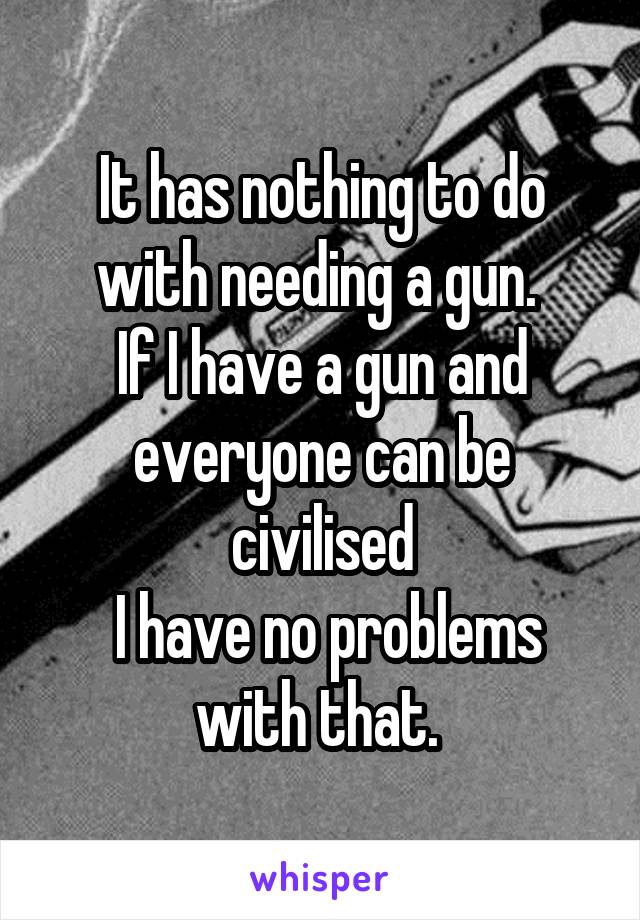 It has nothing to do with needing a gun. 
If I have a gun and everyone can be civilised
 I have no problems with that. 