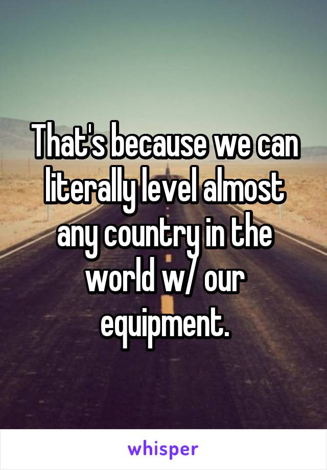 That's because we can literally level almost any country in the world w/ our equipment.