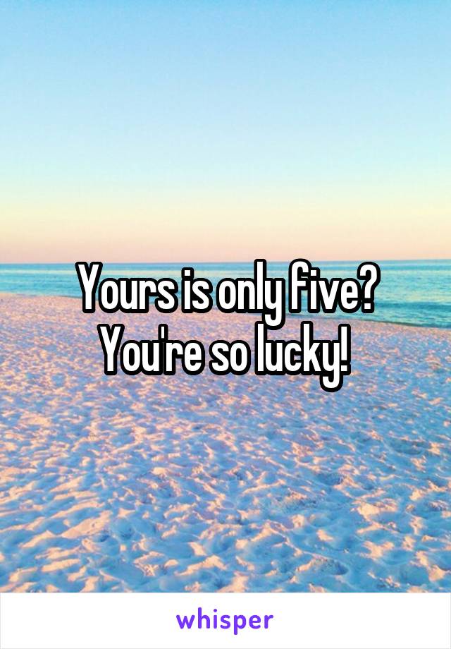 Yours is only five? You're so lucky! 