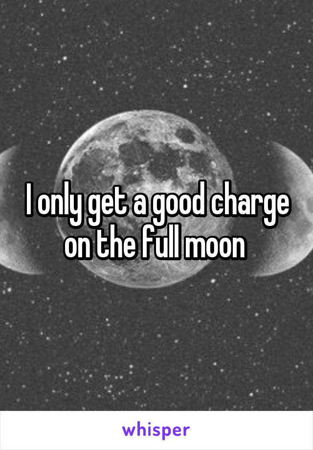 I only get a good charge on the full moon 