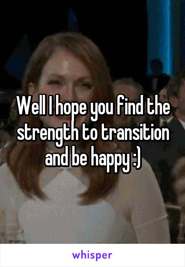 Well I hope you find the strength to transition and be happy :)