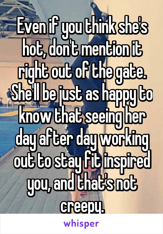 Even if you think she's hot, don't mention it right out of the gate. She'll be just as happy to know that seeing her day after day working out to stay fit inspired you, and that's not creepy.
