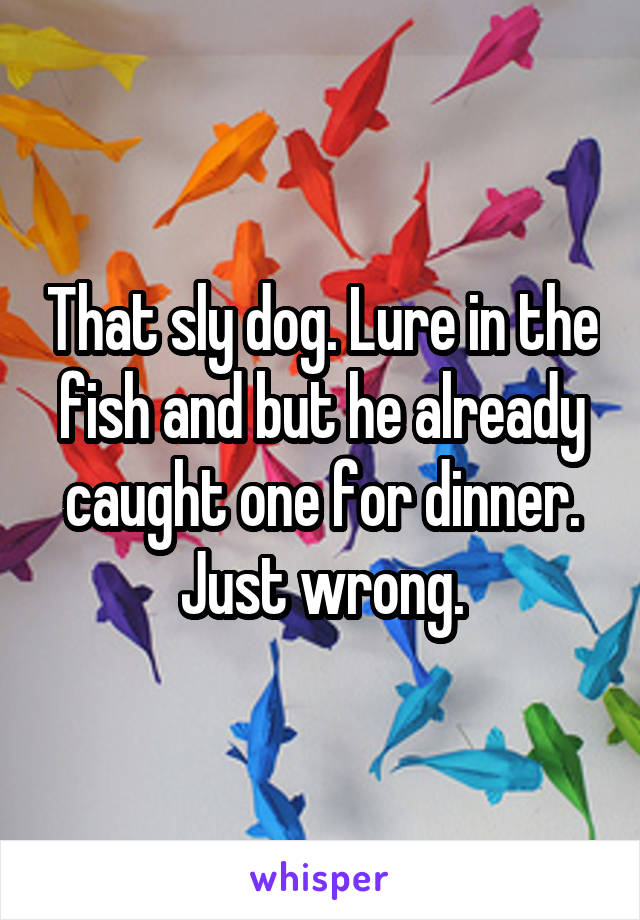 That sly dog. Lure in the fish and but he already caught one for dinner. Just wrong.