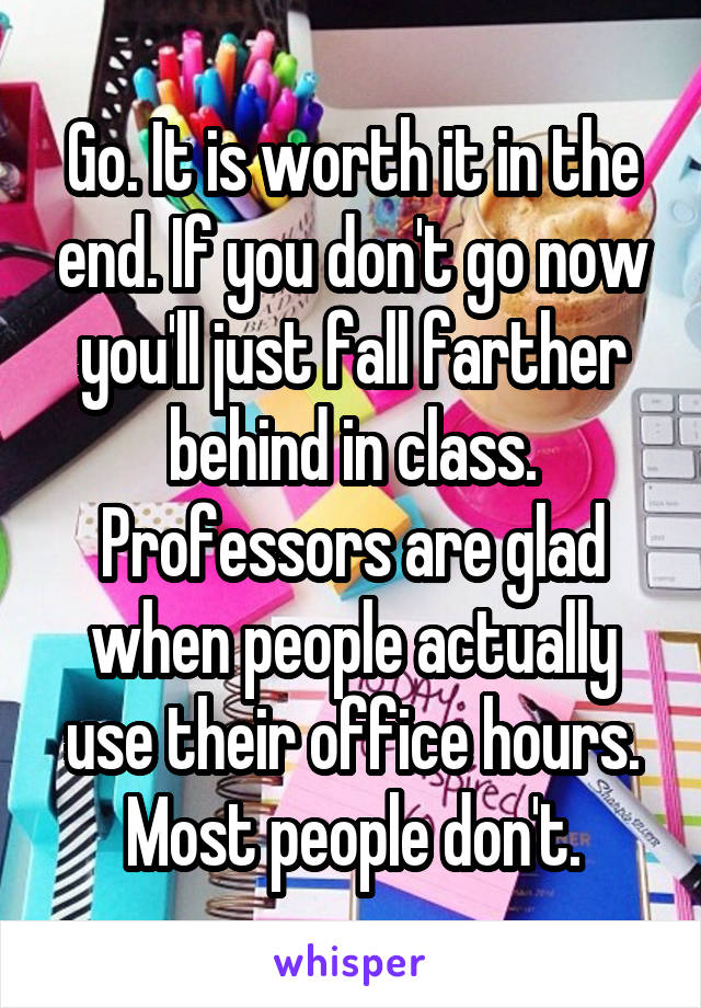 Go. It is worth it in the end. If you don't go now you'll just fall farther behind in class. Professors are glad when people actually use their office hours. Most people don't.