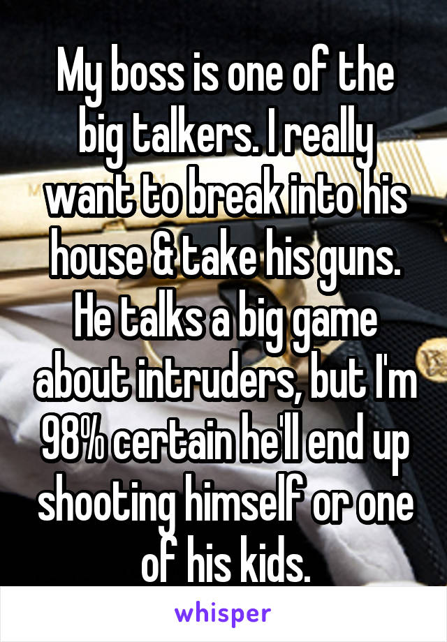 My boss is one of the big talkers. I really want to break into his house & take his guns. He talks a big game about intruders, but I'm 98% certain he'll end up shooting himself or one of his kids.