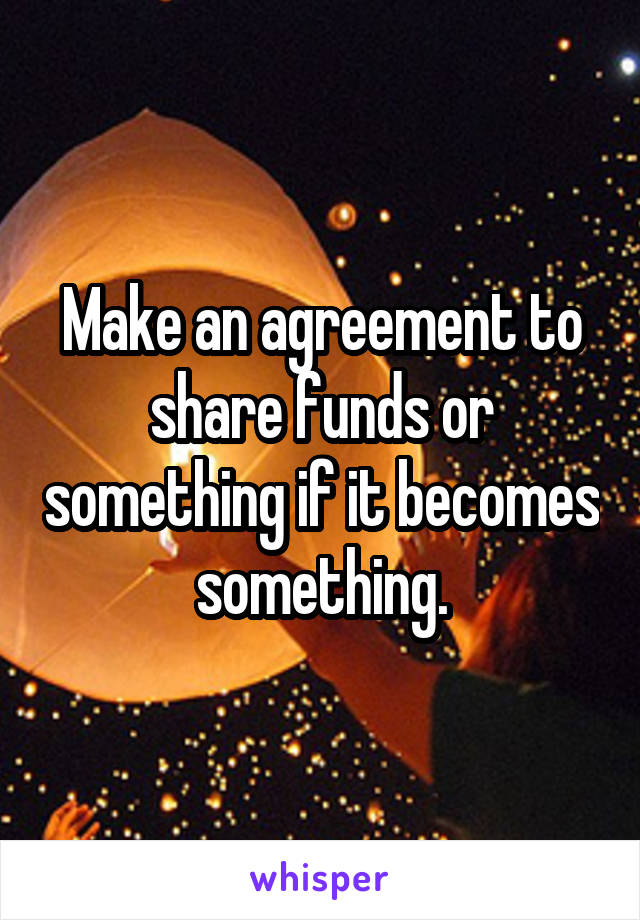 Make an agreement to share funds or something if it becomes something.