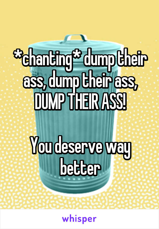 *chanting* dump their ass, dump their ass, DUMP THEIR ASS!

You deserve way better