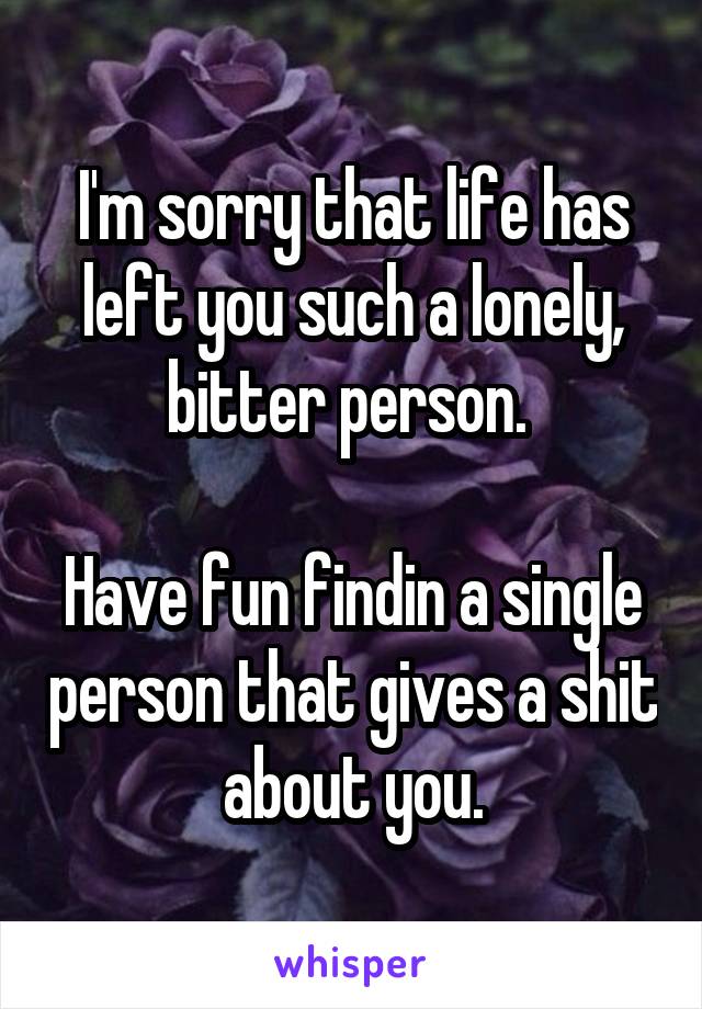 I'm sorry that life has left you such a lonely, bitter person. 

Have fun findin a single person that gives a shit about you.
