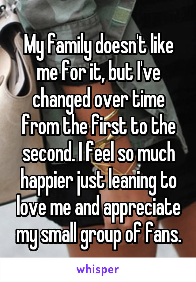 My family doesn't like me for it, but I've changed over time from the first to the second. I feel so much happier just leaning to love me and appreciate my small group of fans.