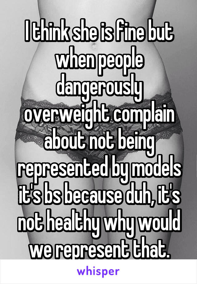 I think she is fine but when people dangerously overweight complain about not being represented by models it's bs because duh, it's not healthy why would we represent that.