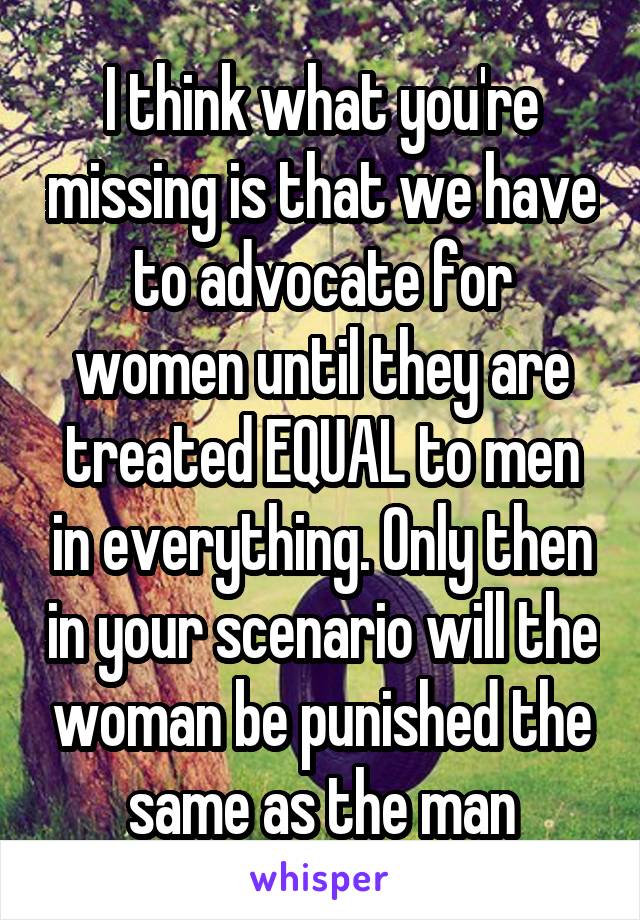 I think what you're missing is that we have to advocate for women until they are treated EQUAL to men in everything. Only then in your scenario will the woman be punished the same as the man