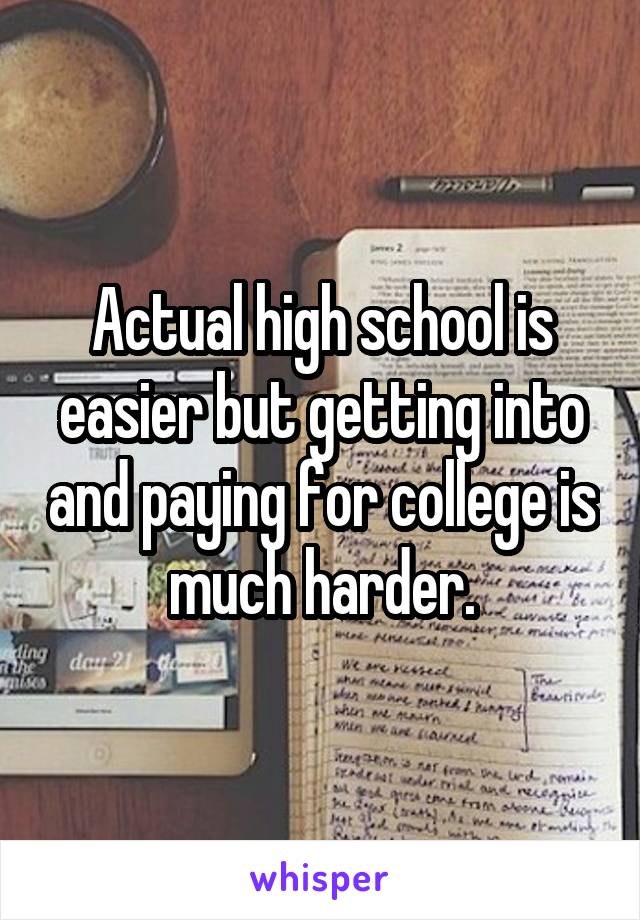 Actual high school is easier but getting into and paying for college is much harder.