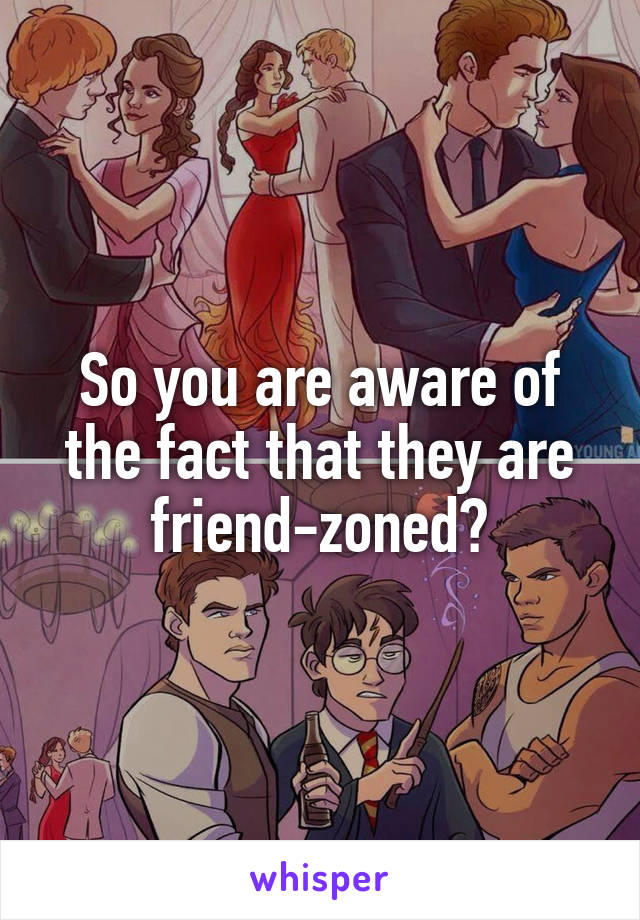 So you are aware of the fact that they are friend-zoned?