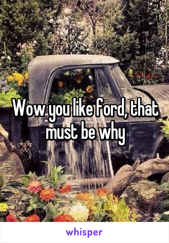 Wow you like ford, that must be why